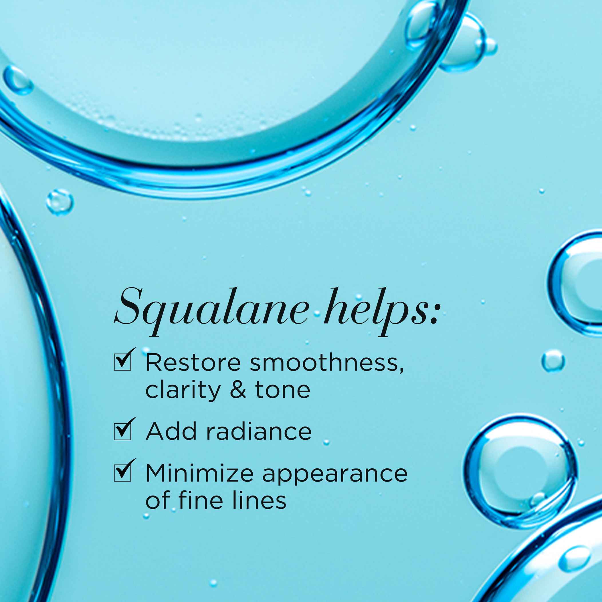 Squalane helps restore smoothness, clarity and tone, add radiance and minimize appearance of fine lines