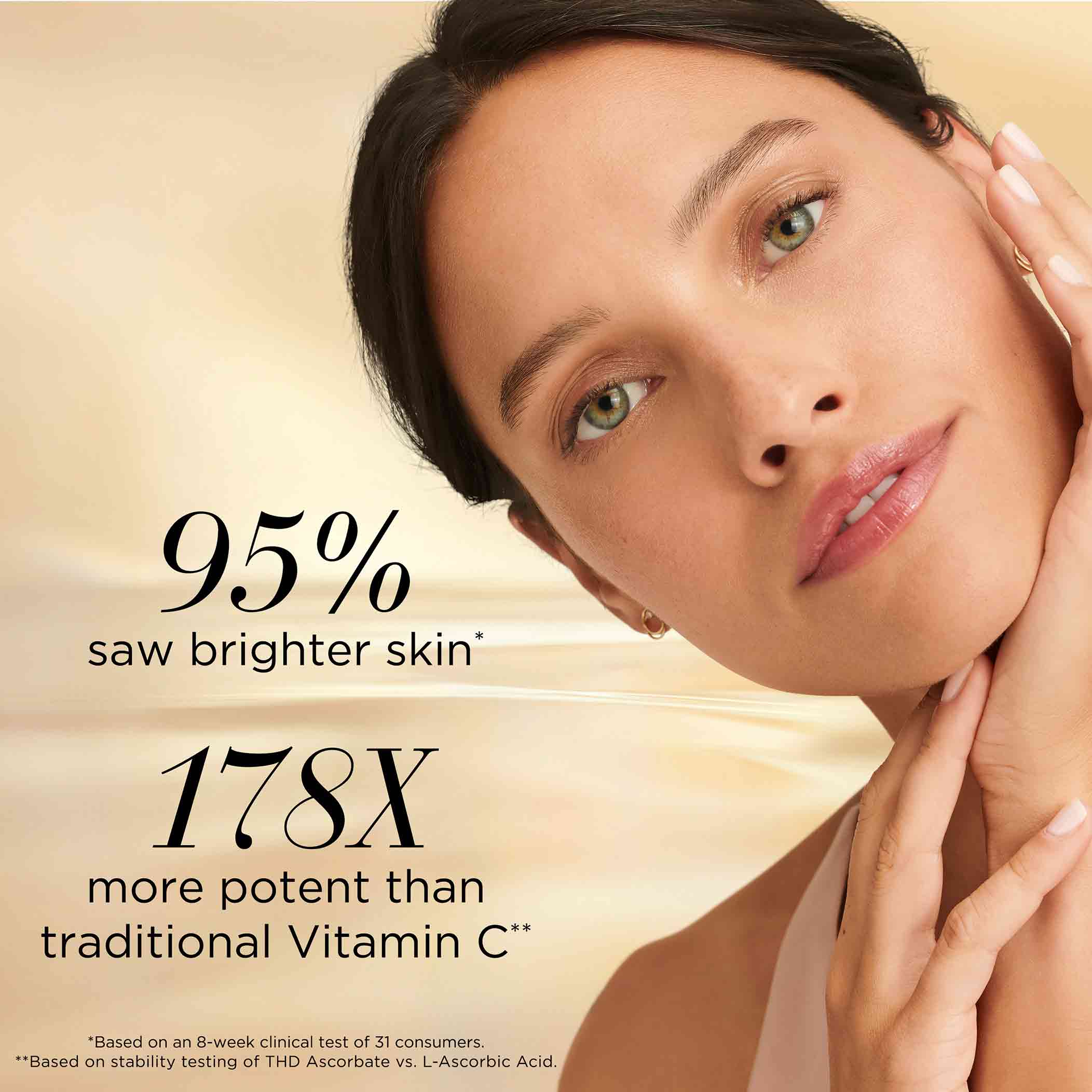 95% saw brighter skin based on an 8-week clinical test of 31 consumers. 178x more potent than traditional vitamin c based on stability testing of THD Ascorbate vs L-Ascorbic Acid